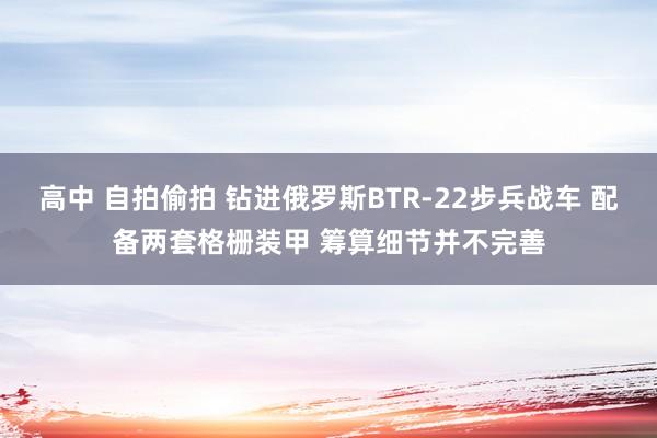 高中 自拍偷拍 钻进俄罗斯BTR-22步兵战车 配备两套格栅装甲 筹算细节并不完善