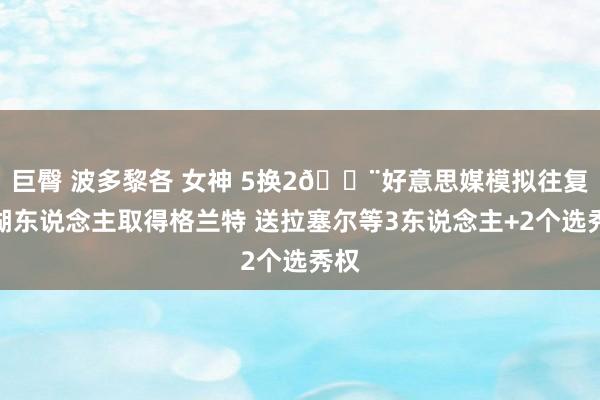 巨臀 波多黎各 女神 5换2🚨好意思媒模拟往复：湖东说念主取得格兰特 送拉塞尔等3东说念主+2个选秀权