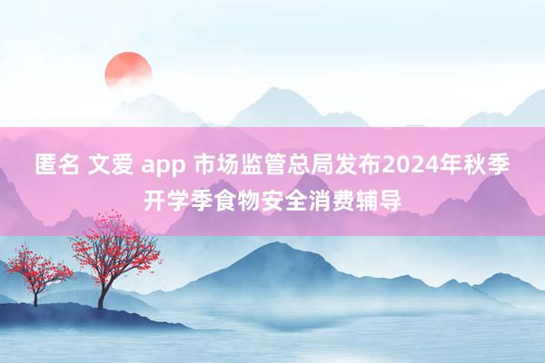 匿名 文爱 app 市场监管总局发布2024年秋季开学季食物安全消费辅导