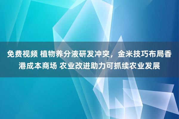 免费视频 植物养分液研发冲突，金米技巧布局香港成本商场 农业改进助力可抓续农业发展