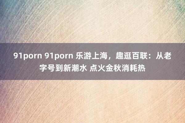 91porn 91porn 乐游上海，趣逛百联：从老字号到新潮水 点火金秋消耗热