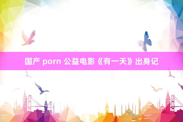 国产 porn 公益电影《有一天》出身记