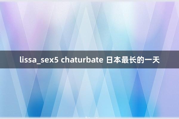 lissa_sex5 chaturbate 日本最长的一天