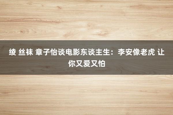 绫 丝袜 章子怡谈电影东谈主生：李安像老虎 让你又爱又怕