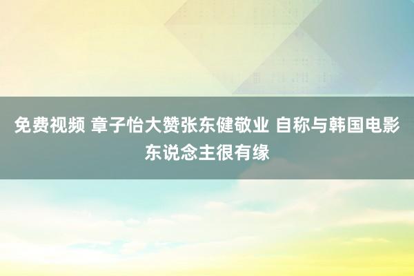 免费视频 章子怡大赞张东健敬业 自称与韩国电影东说念主很有缘