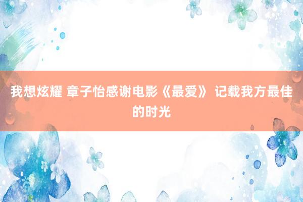 我想炫耀 章子怡感谢电影《最爱》 记载我方最佳的时光