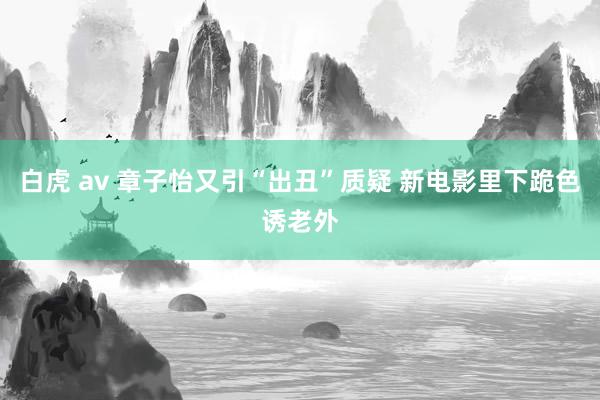 白虎 av 章子怡又引“出丑”质疑 新电影里下跪色诱老外