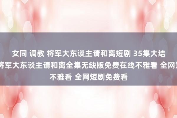 女同 调教 将军大东谈主请和离短剧 35集大结局不雅看 将军大东谈主请和离全集无缺版免费在线不雅看 全网短剧免费看