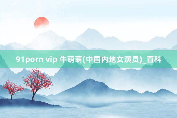 91porn vip 牛萌萌(中国内地女演员)_百科