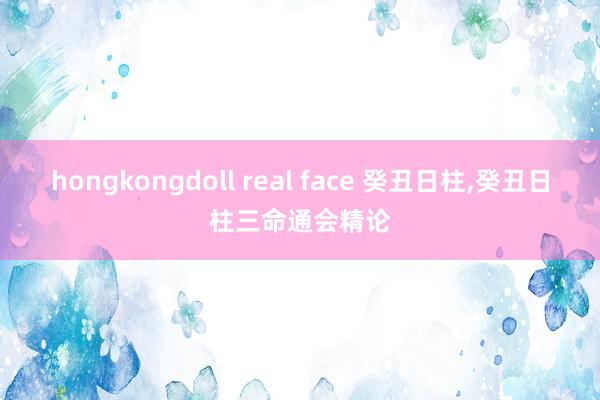 hongkongdoll real face 癸丑日柱，癸丑日柱三命通会精论