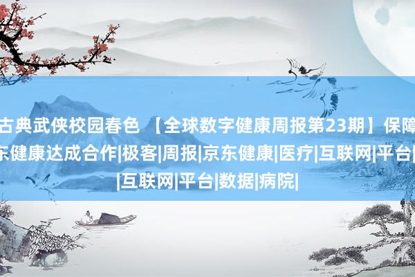 古典武侠校园春色 【全球数字健康周报第23期】保障极客与京东健康达成合作|极客|周报|京东健康|医疗|互联网|平台|数据|病院|