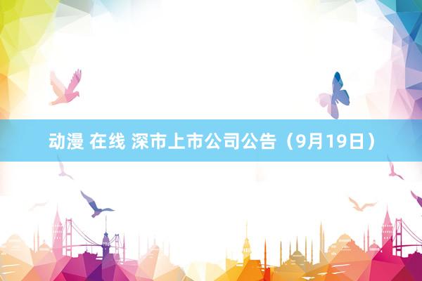 动漫 在线 深市上市公司公告（9月19日）