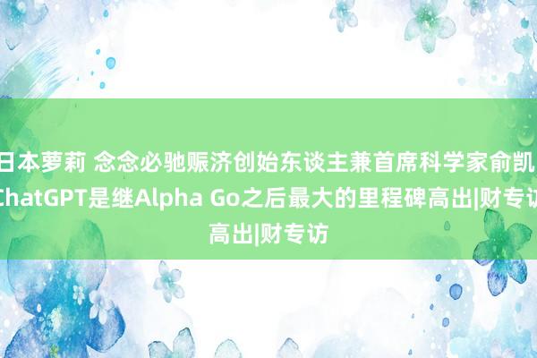 日本萝莉 念念必驰赈济创始东谈主兼首席科学家俞凯：ChatGPT是继Alpha Go之后最大的里程碑高出|财专访