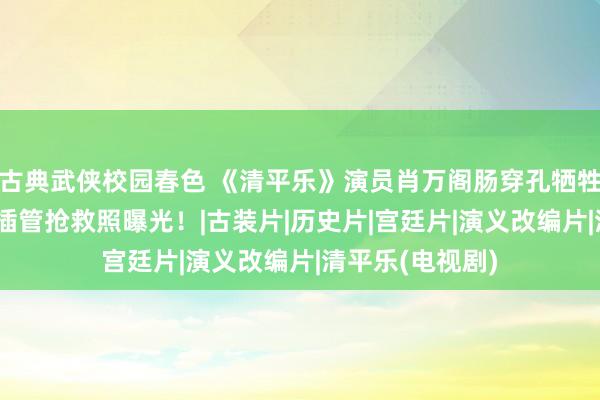 古典武侠校园春色 《清平乐》演员肖万阁肠穿孔牺牲，享年52岁，插管抢救照曝光！|古装片|历史片|宫廷片|演义改编片|清平乐(电视剧)