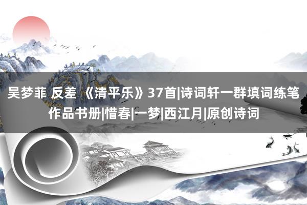 吴梦菲 反差 《清平乐》37首|诗词轩一群填词练笔作品书册|惜春|一梦|西江月|原创诗词