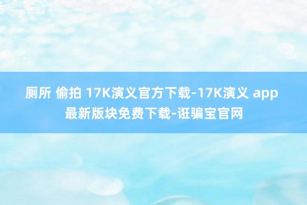 厕所 偷拍 17K演义官方下载-17K演义 app 最新版块免费下载-诳骗宝官网