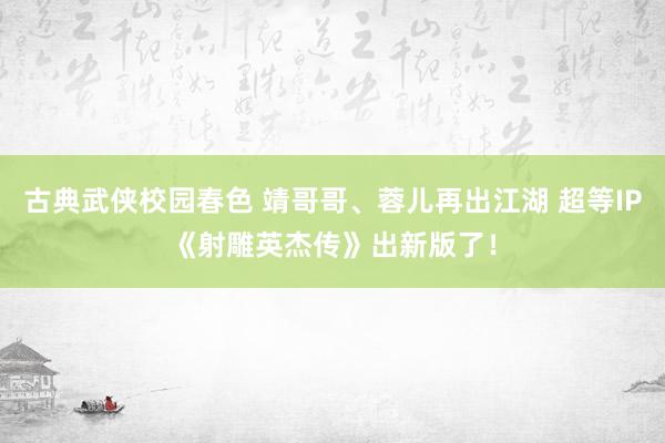 古典武侠校园春色 靖哥哥、蓉儿再出江湖 超等IP《射雕英杰传》出新版了！