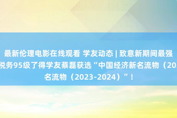 最新伦理电影在线观看 学友动态 | 致意新期间最强驱能源！我校税务95级了得学友蔡磊获选“中国经济新名流物（2023-2024）”！