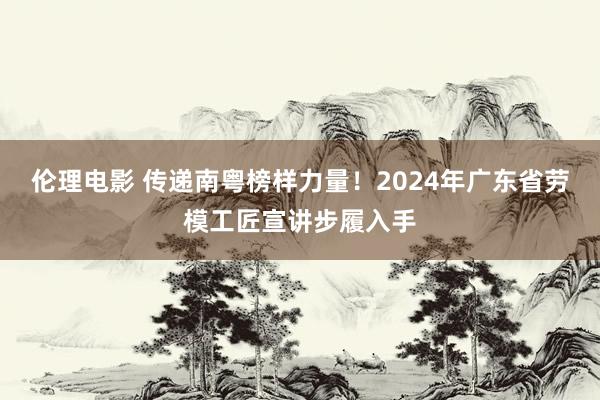 伦理电影 传递南粤榜样力量！2024年广东省劳模工匠宣讲步履入手